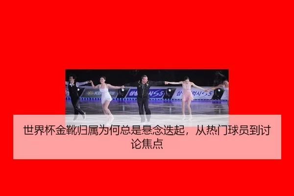 世界杯金靴归属为何总是悬念迭起，从热门球员到讨论焦点